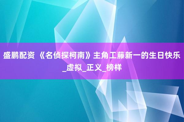 盛鹏配资 《名侦探柯南》主角工藤新一的生日快乐_虚拟_正义_榜样