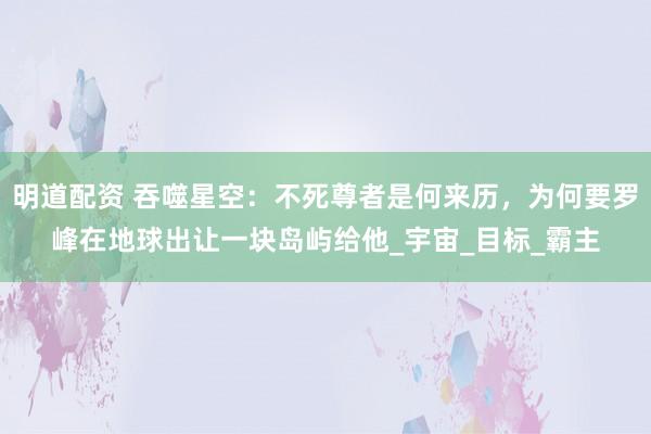 明道配资 吞噬星空：不死尊者是何来历，为何要罗峰在地球出让一块岛屿给他_宇宙_目标_霸主