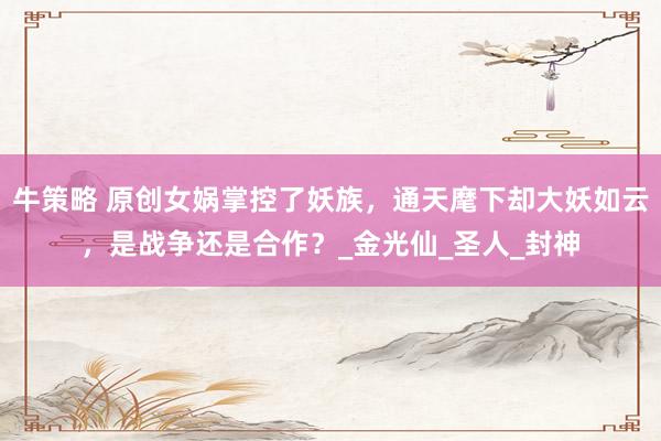 牛策略 原创女娲掌控了妖族，通天麾下却大妖如云，是战争还是合作？_金光仙_圣人_封神