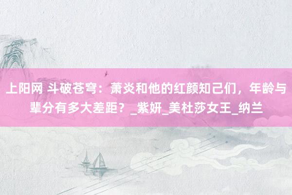 上阳网 斗破苍穹：萧炎和他的红颜知己们，年龄与辈分有多大差距？_紫妍_美杜莎女王_纳兰