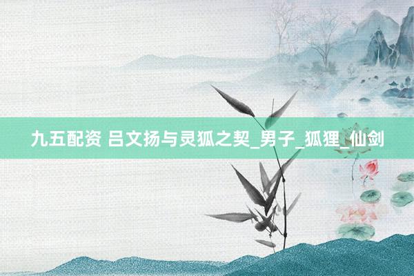 九五配资 吕文扬与灵狐之契_男子_狐狸_仙剑