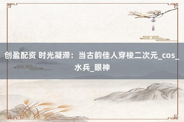创盈配资 时光凝滞：当古韵佳人穿梭二次元_cos_水兵_眼神