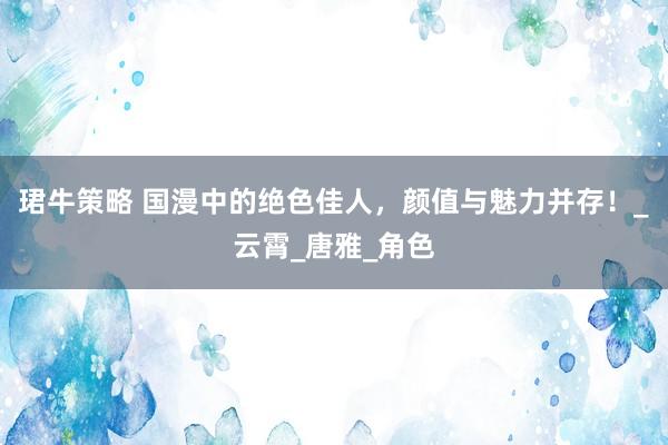 珺牛策略 国漫中的绝色佳人，颜值与魅力并存！_云霄_唐雅_角色