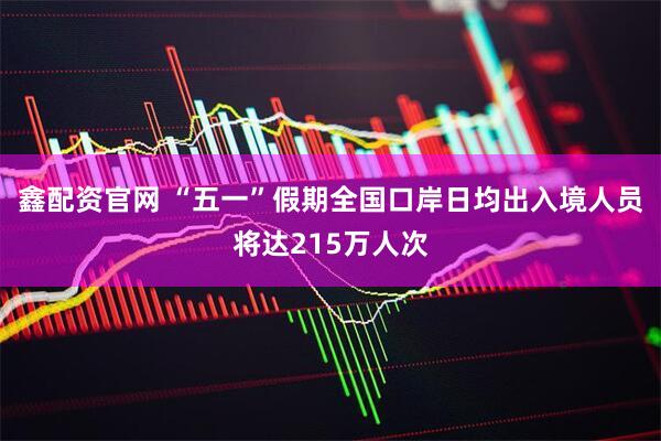 鑫配资官网 “五一”假期全国口岸日均出入境人员将达215万人次