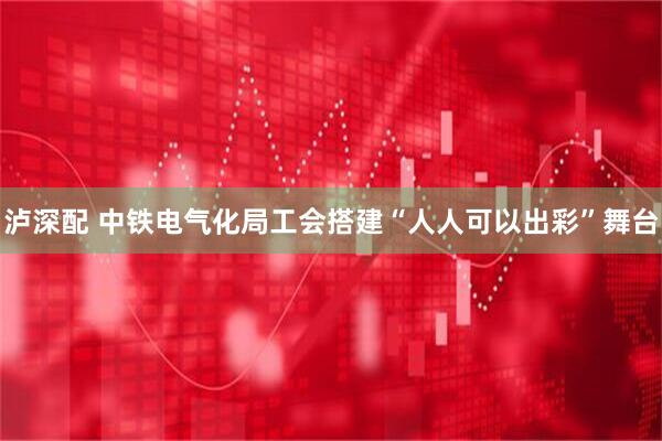 泸深配 中铁电气化局工会搭建“人人可以出彩”舞台