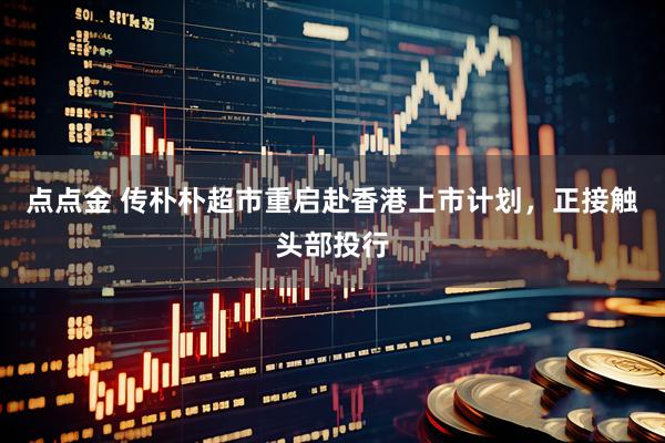 点点金 传朴朴超市重启赴香港上市计划，正接触头部投行