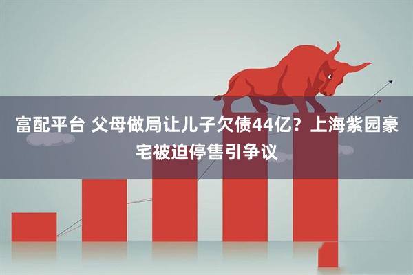 富配平台 父母做局让儿子欠债44亿？上海紫园豪宅被迫停售引争议