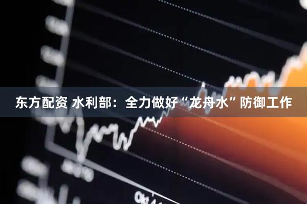 东方配资 水利部：全力做好“龙舟水”防御工作
