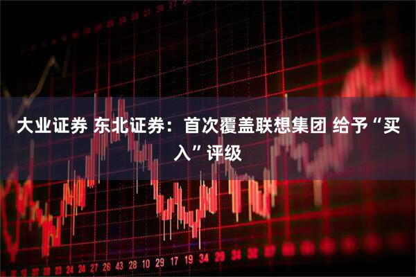 大业证券 东北证券：首次覆盖联想集团 给予“买入”评级