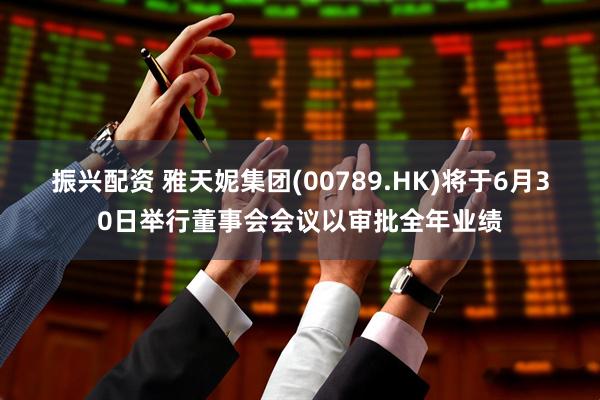 振兴配资 雅天妮集团(00789.HK)将于6月30日举行董事会会议以审批全年业绩