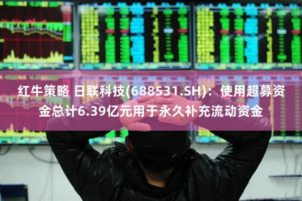 红牛策略 日联科技(688531.SH)：使用超募资金总计6.39亿元用于永久补充流动资金