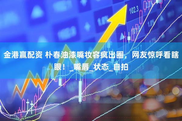 金港赢配资 朴春油漆嘴妆容疯出圈，网友惊呼看瞎眼！_嘴唇_状态_自拍