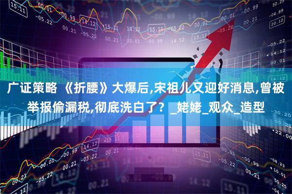 广证策略 《折腰》大爆后,宋祖儿又迎好消息,曾被举报偷漏税,彻底洗白了？_姥姥_观众_造型