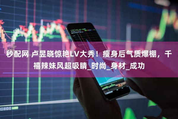 秒配网 卢昱晓惊艳LV大秀！瘦身后气质爆棚，千禧辣妹风超吸睛_时尚_身材_成功