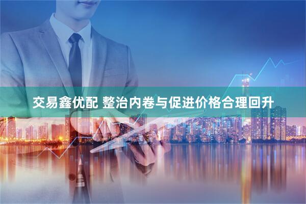 交易鑫优配 整治内卷与促进价格合理回升