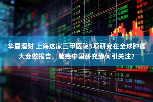 华夏理财 上海这家三甲医院5项研究在全球肿瘤大会做报告，肺癌中国研究缘何引关注？