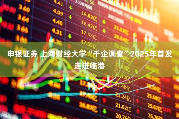 申银证券 上海财经大学“千企调查”2025年首发走进临港