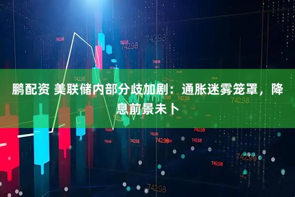 鹏配资 美联储内部分歧加剧：通胀迷雾笼罩，降息前景未卜