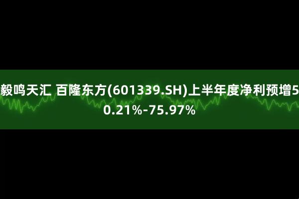 毅鸣天汇 百隆东方(601339.SH)上半年度净利预增50.21%-75.97%