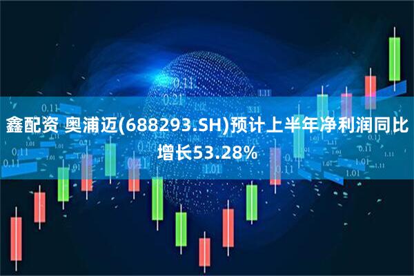 鑫配资 奥浦迈(688293.SH)预计上半年净利润同比增长53.28%