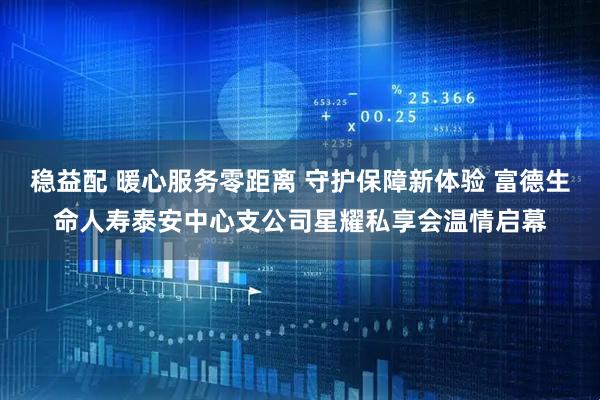 稳益配 暖心服务零距离 守护保障新体验 富德生命人寿泰安中心支公司星耀私享会温情启幕