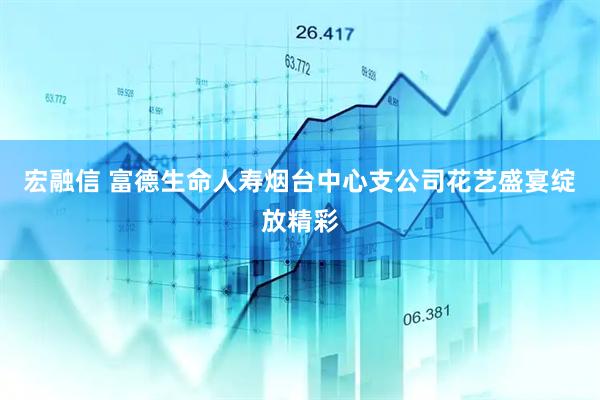 宏融信 富德生命人寿烟台中心支公司花艺盛宴绽放精彩