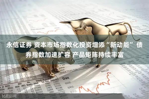 永信证券 资本市场指数化投资增添“新动能” 债券指数加速扩容 产品矩阵持续丰富