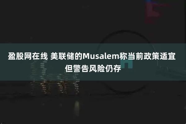 盈股网在线 美联储的Musalem称当前政策适宜 但警告风险仍存