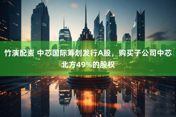 竹演配资 中芯国际筹划发行A股，购买子公司中芯北方49%的股权
