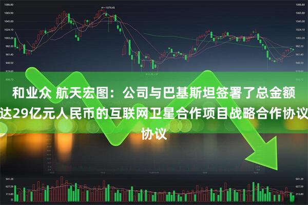 和业众 航天宏图：公司与巴基斯坦签署了总金额达29亿元人民币的互联网卫星合作项目战略合作协议