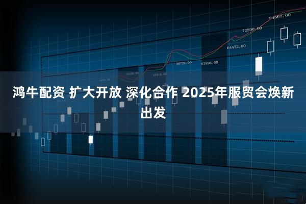 鸿牛配资 扩大开放 深化合作 2025年服贸会焕新出发