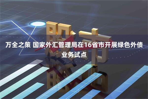 万全之策 国家外汇管理局在16省市开展绿色外债业务试点