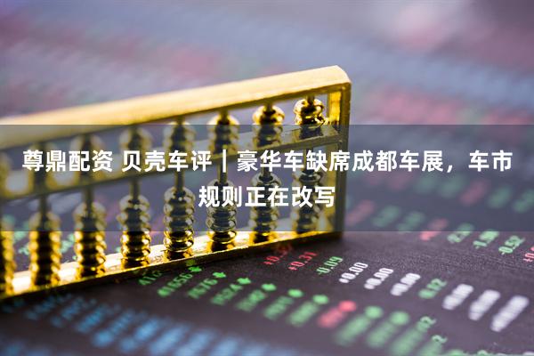 尊鼎配资 贝壳车评｜豪华车缺席成都车展，车市规则正在改写