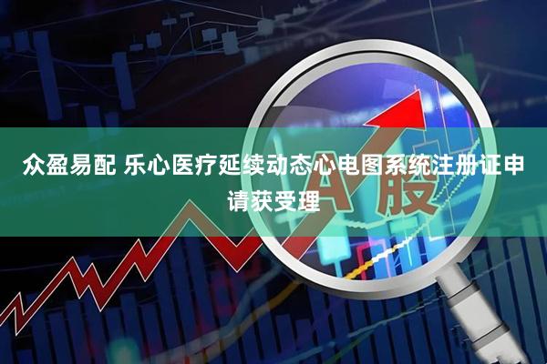 众盈易配 乐心医疗延续动态心电图系统注册证申请获受理