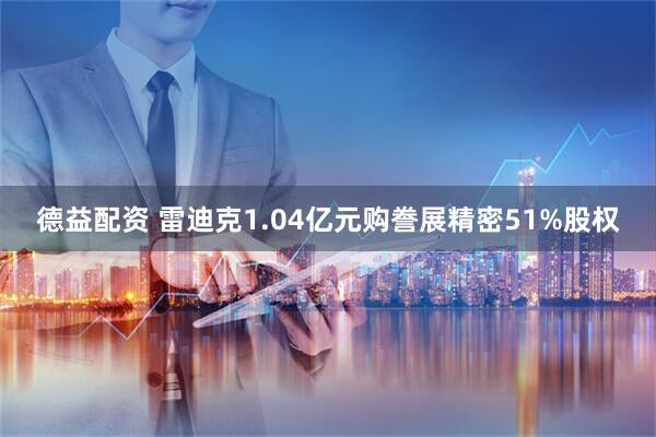 德益配资 雷迪克1.04亿元购誊展精密51%股权