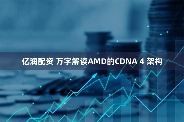 亿润配资 万字解读AMD的CDNA 4 架构
