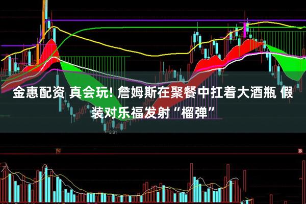 金惠配资 真会玩! 詹姆斯在聚餐中扛着大酒瓶 假装对乐福发射“榴弹”