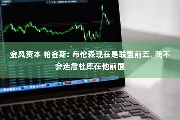 金风资本 帕金斯: 布伦森现在是联盟前五, 我不会选詹杜库在他前面